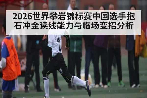 2026世界攀岩锦标赛中国选手抱石冲金读线能力与临场变招分析